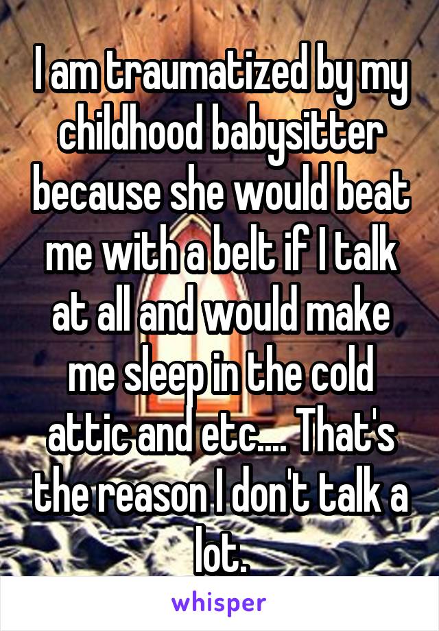 I am traumatized by my childhood babysitter because she would beat me with a belt if I talk at all and would make me sleep in the cold attic and etc.... That's the reason I don't talk a lot.