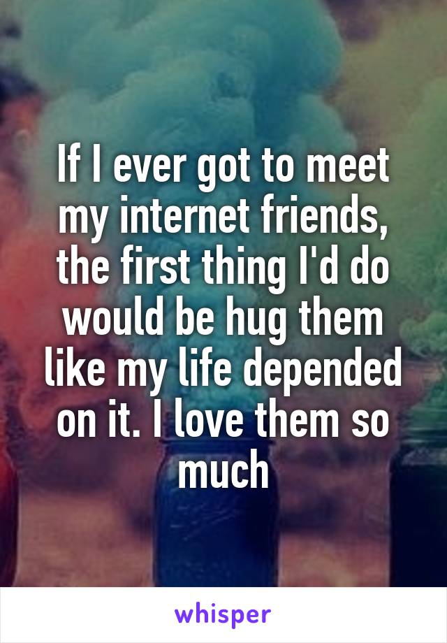 If I ever got to meet my internet friends, the first thing I'd do would be hug them like my life depended on it. I love them so much