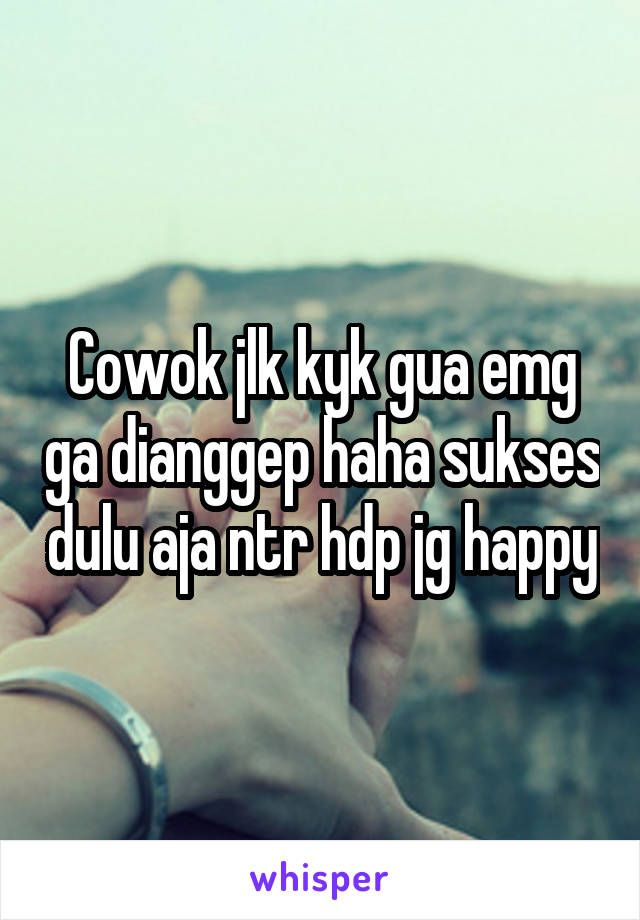 Cowok jlk kyk gua emg ga dianggep haha sukses dulu aja ntr hdp jg happy