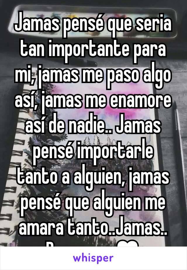 Jamas pensé que seria tan importante para mi, jamas me paso algo así, jamas me enamore así de nadie.. Jamas pensé importarle tanto a alguien, jamas pensé que alguien me amara tanto..Jamas.. Pero paso♥