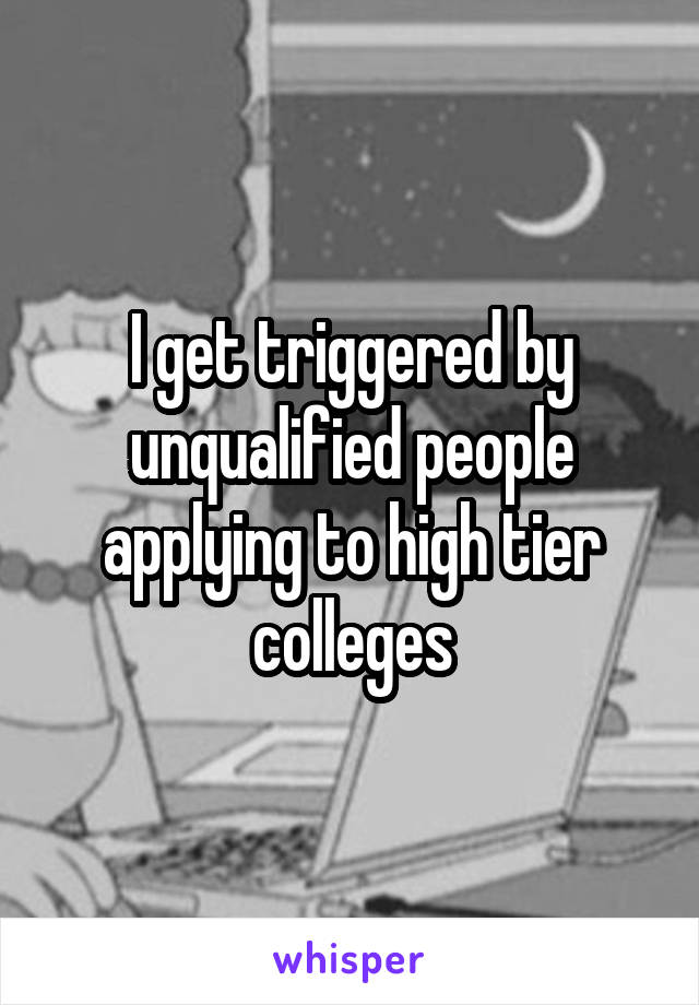 I get triggered by unqualified people applying to high tier colleges