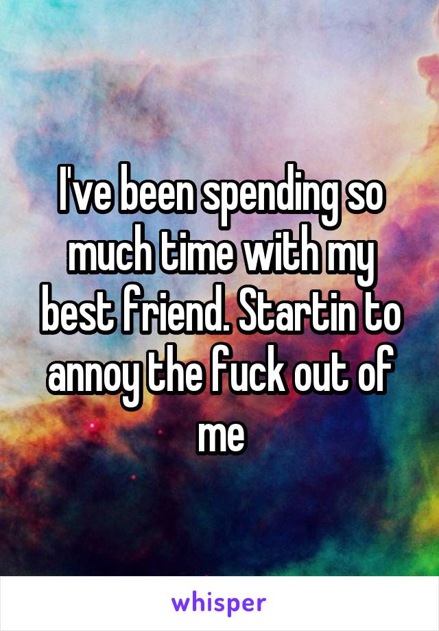 I've been spending so much time with my best friend. Startin to annoy the fuck out of me