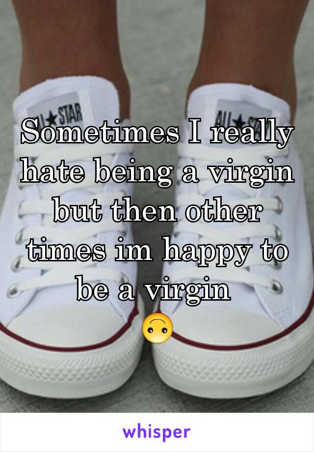 Sometimes I really hate being a virgin but then other times im happy to be a virgin 
🙃