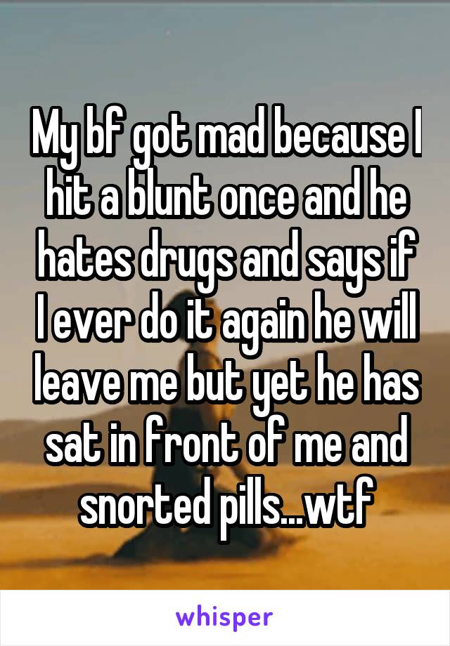 My bf got mad because I hit a blunt once and he hates drugs and says if I ever do it again he will leave me but yet he has sat in front of me and snorted pills...wtf