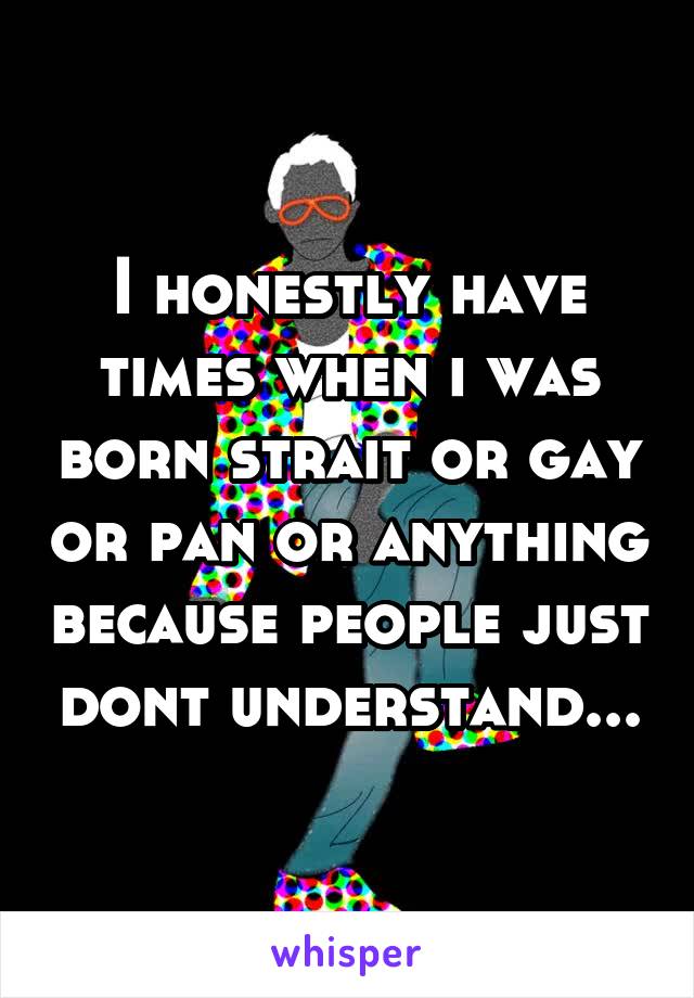 I honestly have times when i was born strait or gay or pan or anything because people just dont understand...