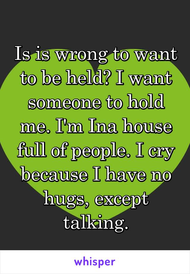 Is is wrong to want to be held? I want someone to hold me. I'm Ina house full of people. I cry because I have no hugs, except talking.