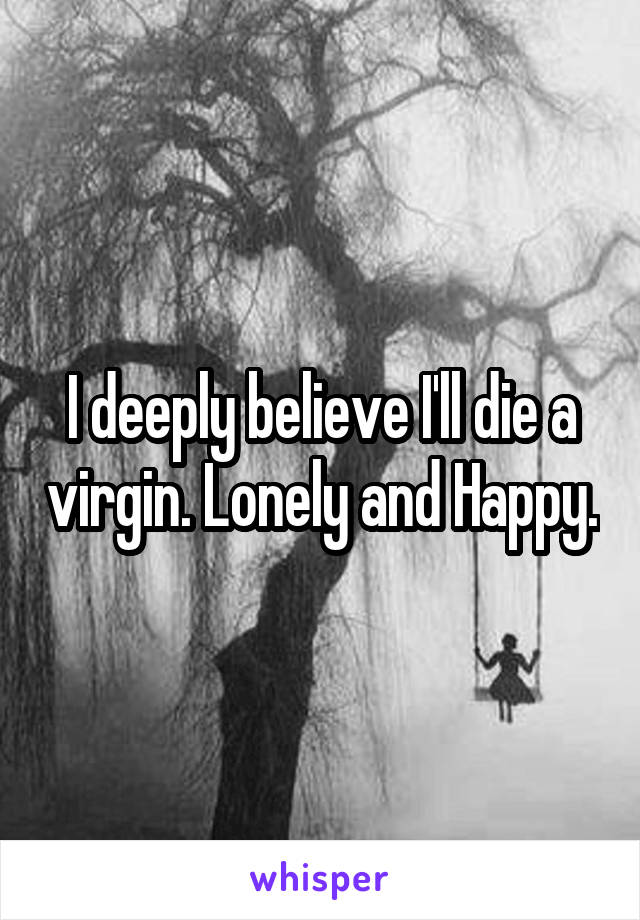 I deeply believe I'll die a virgin. Lonely and Happy.