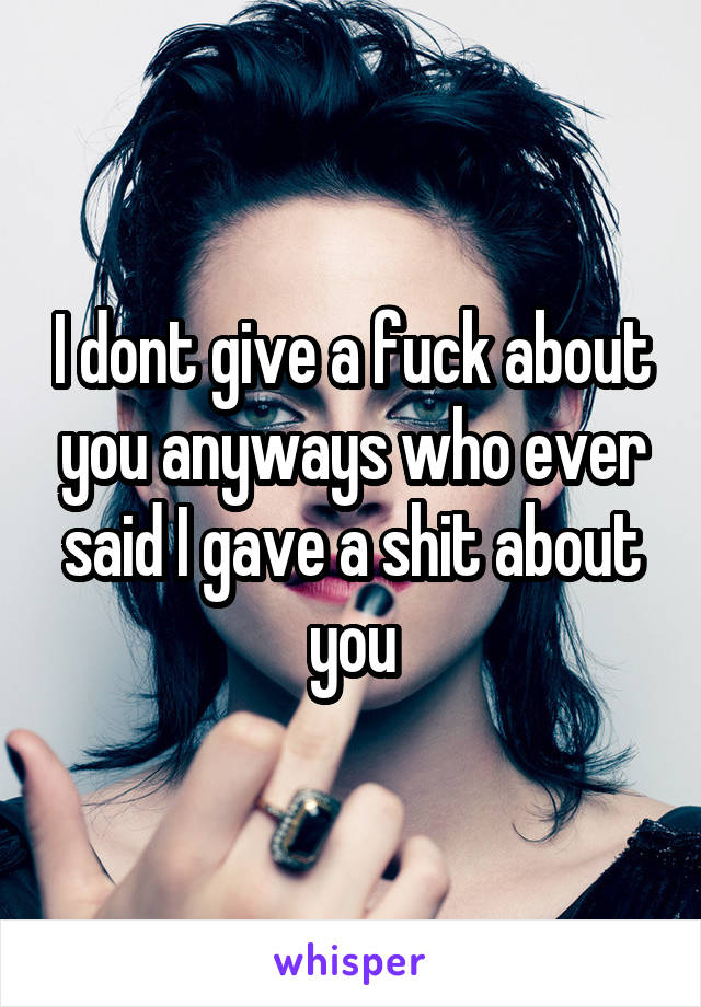 I dont give a fuck about you anyways who ever said I gave a shit about you