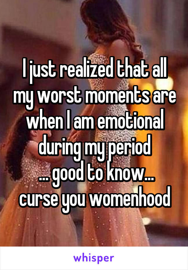 I just realized that all my worst moments are when I am emotional during my period
 ... good to know... curse you womenhood