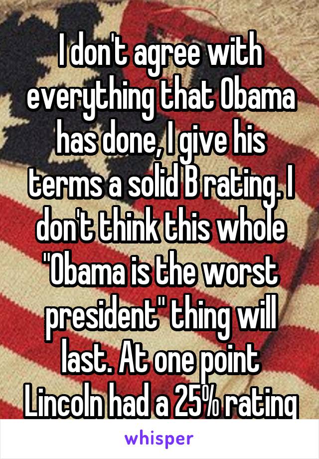 I don't agree with everything that Obama has done, I give his terms a solid B rating. I don't think this whole "Obama is the worst president" thing will last. At one point Lincoln had a 25% rating