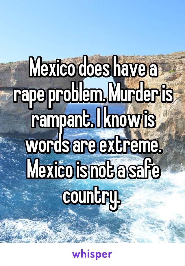 Mexico does have a rape problem. Murder is rampant. I know is words are extreme. Mexico is not a safe country. 