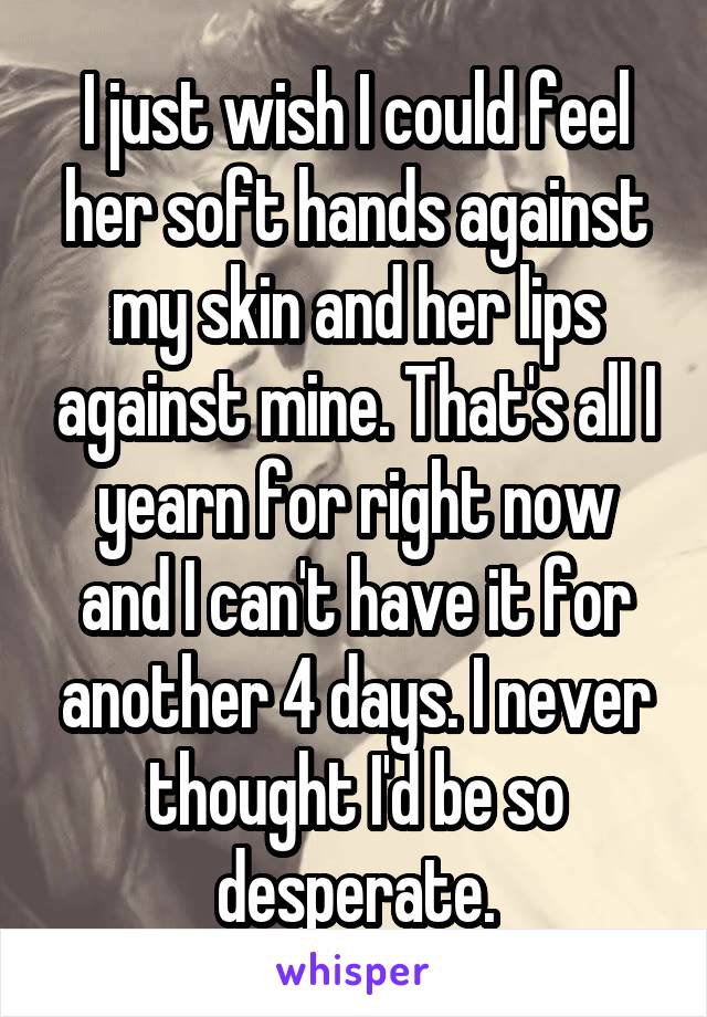 I just wish I could feel her soft hands against my skin and her lips against mine. That's all I yearn for right now and I can't have it for another 4 days. I never thought I'd be so desperate.