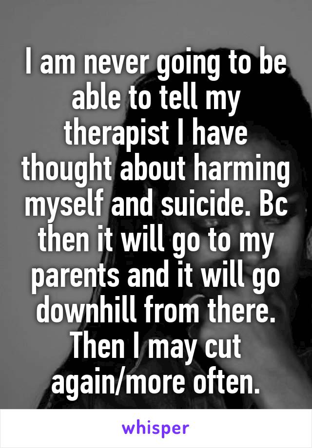 I am never going to be able to tell my therapist I have thought about harming myself and suicide. Bc then it will go to my parents and it will go downhill from there. Then I may cut again/more often.