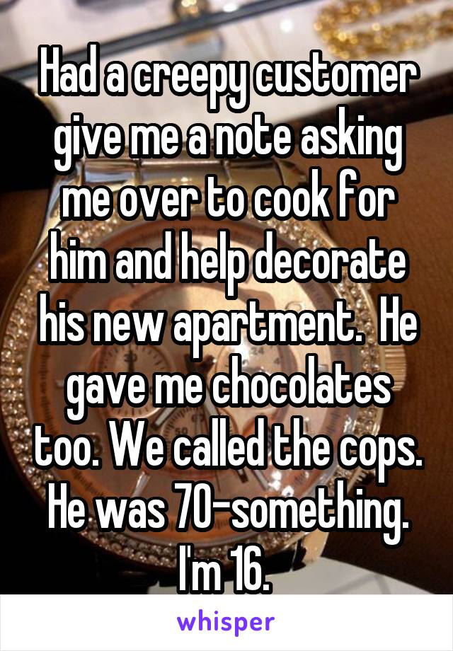 Had a creepy customer give me a note asking me over to cook for him and help decorate his new apartment.  He gave me chocolates too. We called the cops. He was 70-something. I'm 16. 