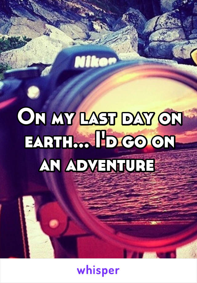 On my last day on earth... I'd go on an adventure 