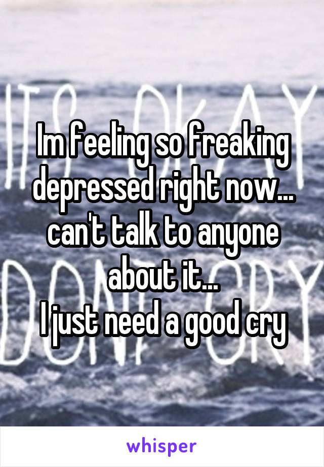 Im feeling so freaking depressed right now... can't talk to anyone about it...
I just need a good cry