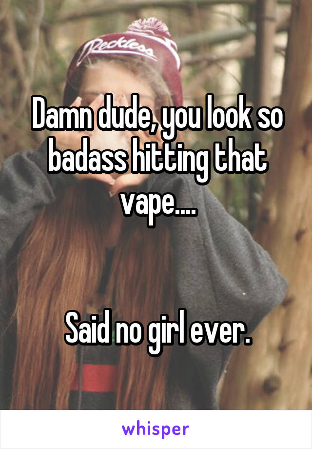 Damn dude, you look so badass hitting that vape....


Said no girl ever.