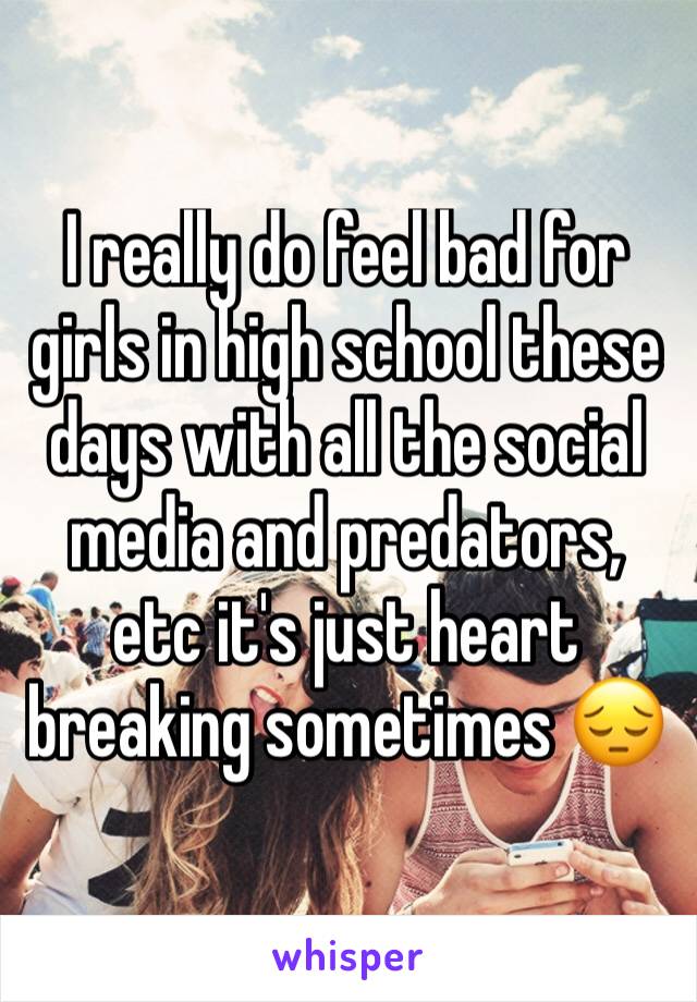 I really do feel bad for girls in high school these days with all the social media and predators, etc it's just heart breaking sometimes 😔