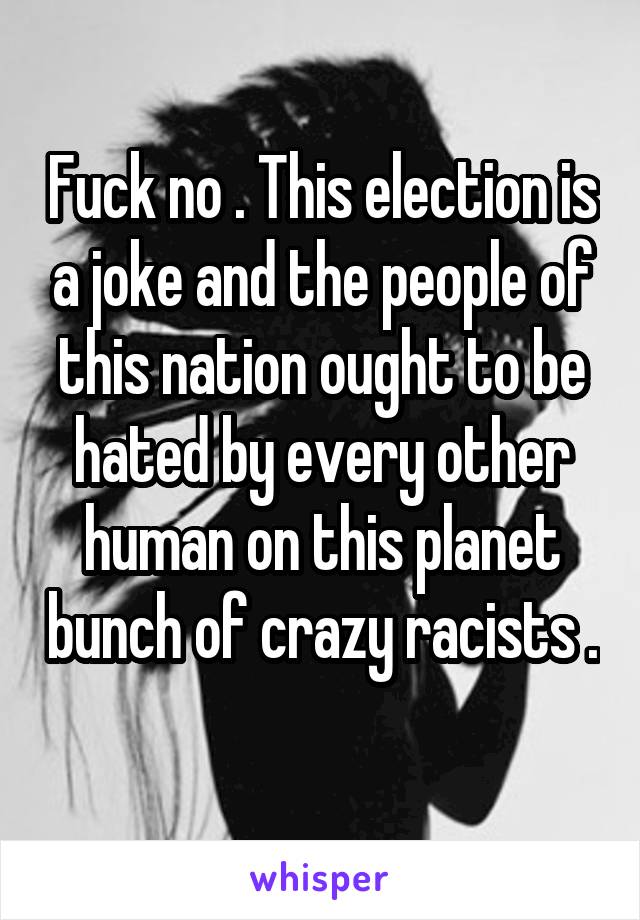 Fuck no . This election is a joke and the people of this nation ought to be hated by every other human on this planet bunch of crazy racists . 