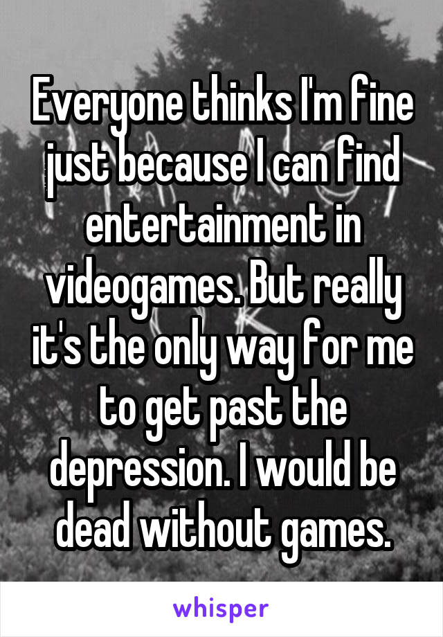 Everyone thinks I'm fine just because I can find entertainment in videogames. But really it's the only way for me to get past the depression. I would be dead without games.