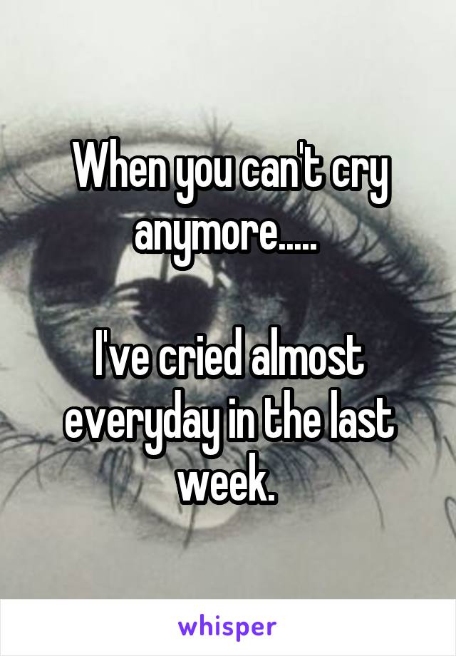 When you can't cry anymore..... 

I've cried almost everyday in the last week. 