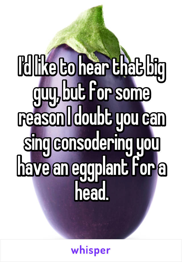 I'd like to hear that big guy, but for some reason I doubt you can sing consodering you have an eggplant for a head.