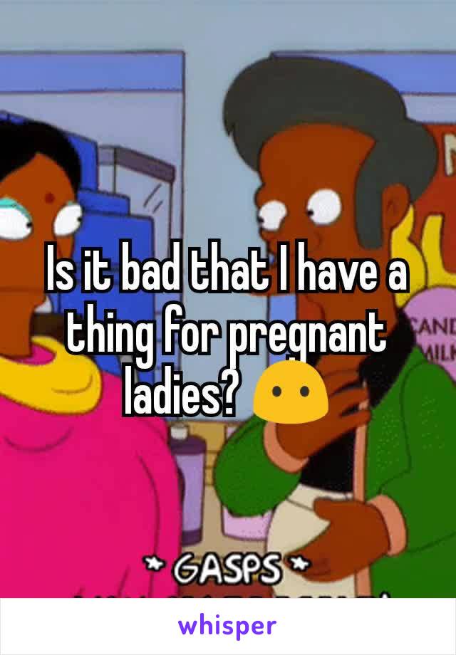 Is it bad that I have a thing for pregnant ladies? 😶