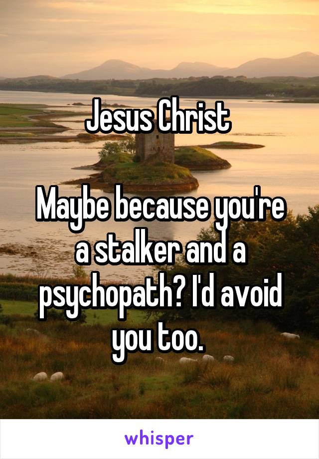 Jesus Christ 

Maybe because you're a stalker and a psychopath? I'd avoid you too. 