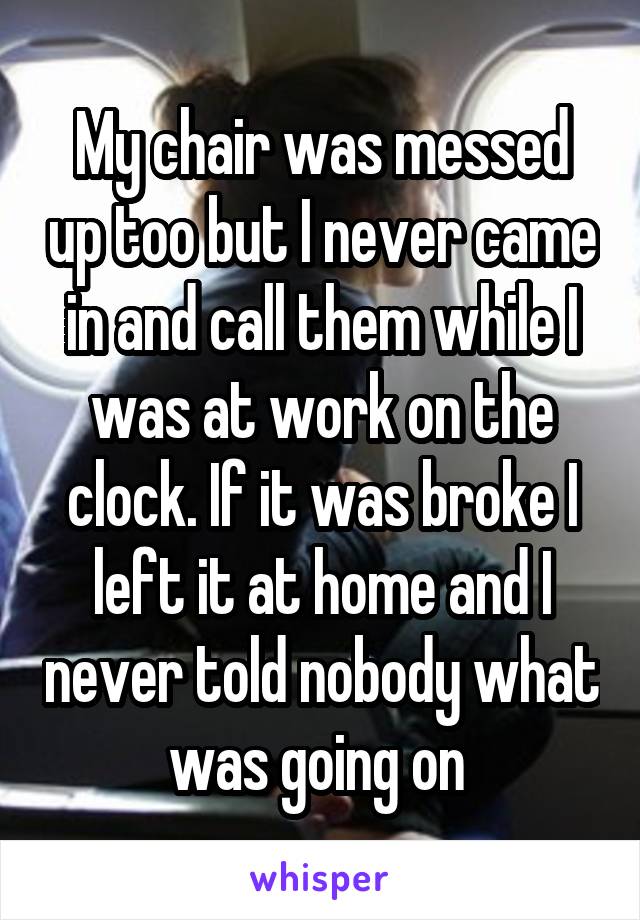 My chair was messed up too but I never came in and call them while I was at work on the clock. If it was broke I left it at home and I never told nobody what was going on 