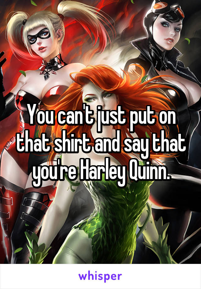 You can't just put on that shirt and say that you're Harley Quinn.