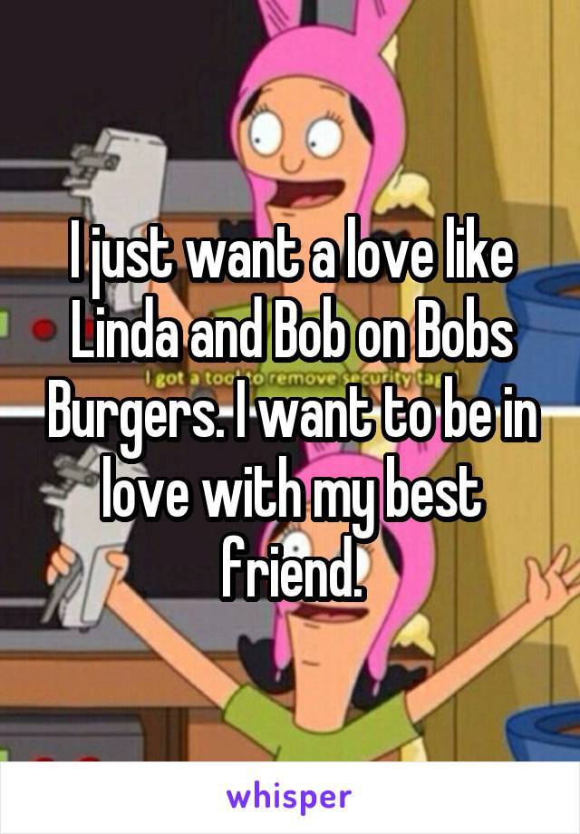 I just want a love like Linda and Bob on Bobs Burgers. I want to be in love with my best friend.