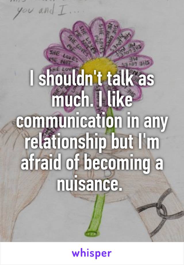 I shouldn't talk as much. I like communication in any relationship but I'm afraid of becoming a nuisance. 