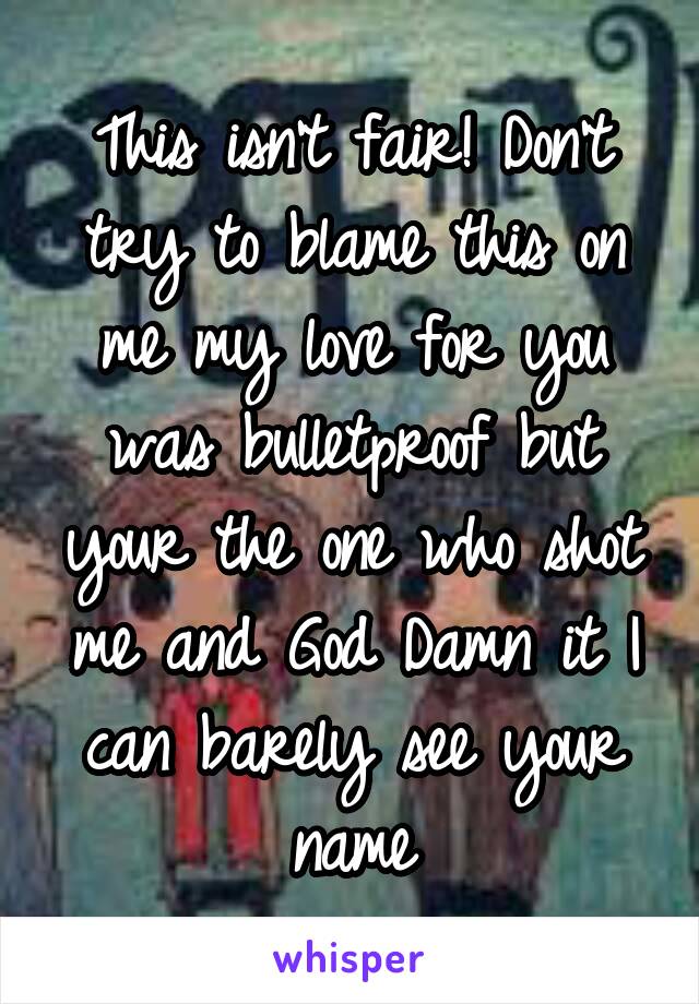 This isn't fair! Don't try to blame this on me my love for you was bulletproof but your the one who shot me and God Damn it I can barely see your name