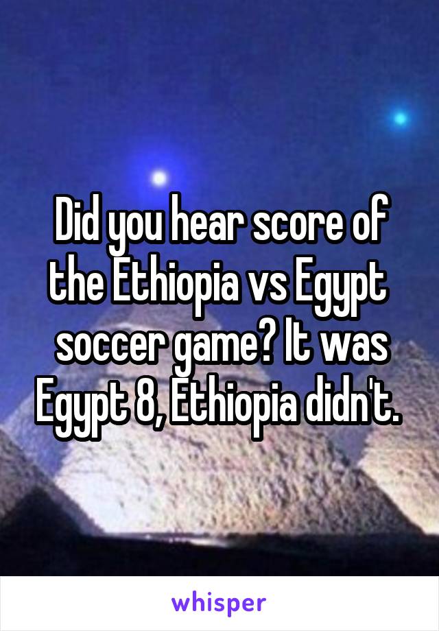 Did you hear score of the Ethiopia vs Egypt  soccer game? It was Egypt 8, Ethiopia didn't. 