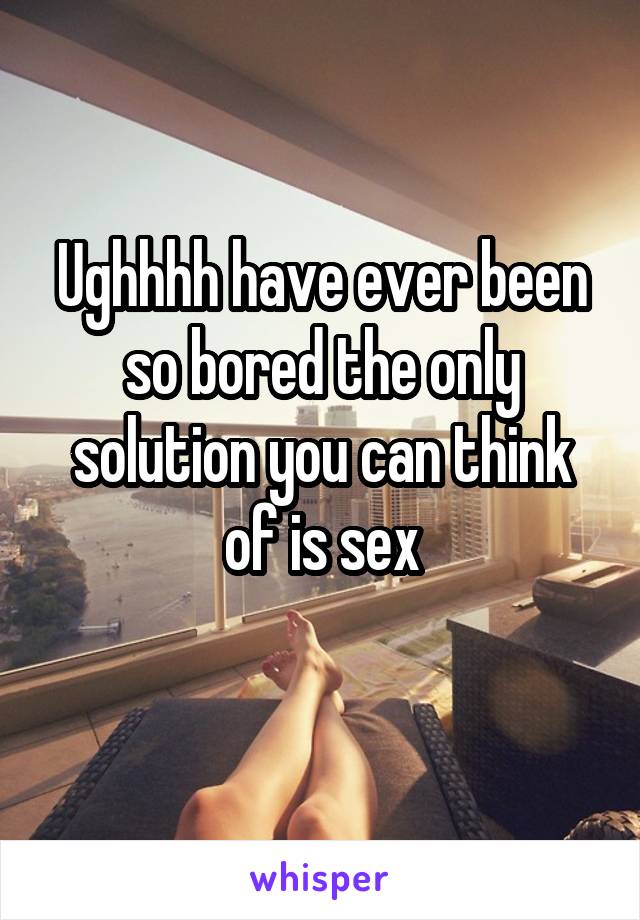 Ughhhh have ever been so bored the only solution you can think of is sex
