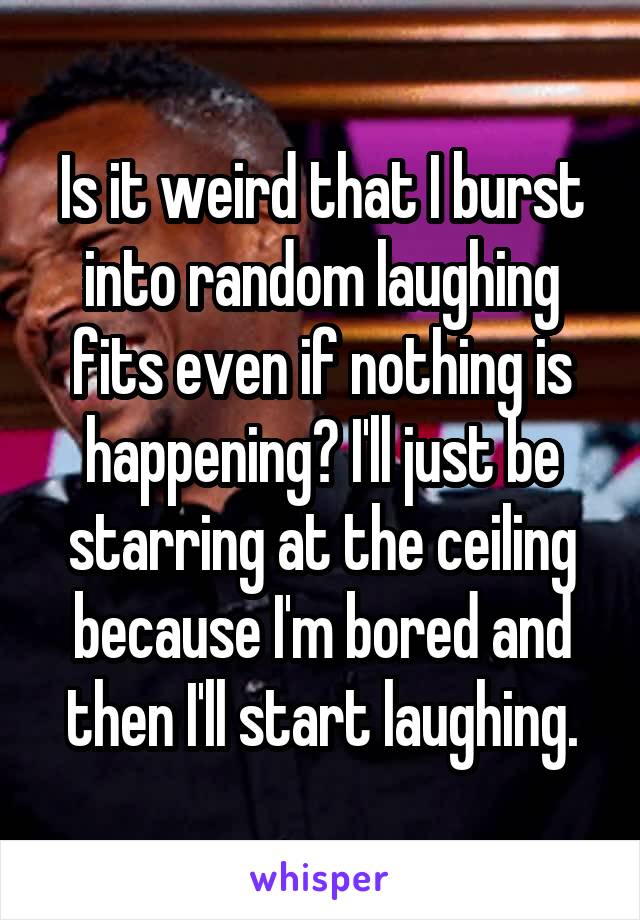 Is it weird that I burst into random laughing fits even if nothing is happening? I'll just be starring at the ceiling because I'm bored and then I'll start laughing.