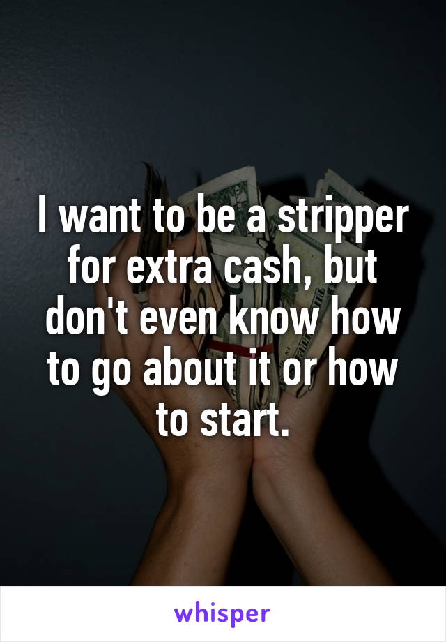 I want to be a stripper for extra cash, but don't even know how to go about it or how to start.