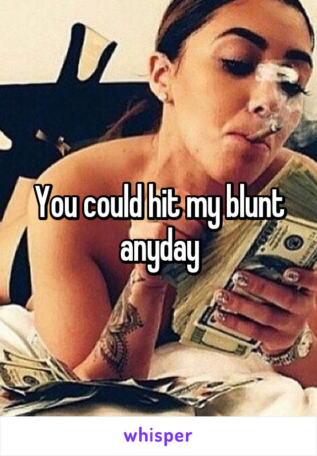 You could hit my blunt anyday