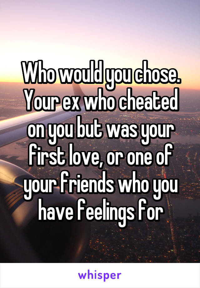 Who would you chose. Your ex who cheated on you but was your first love, or one of your friends who you have feelings for