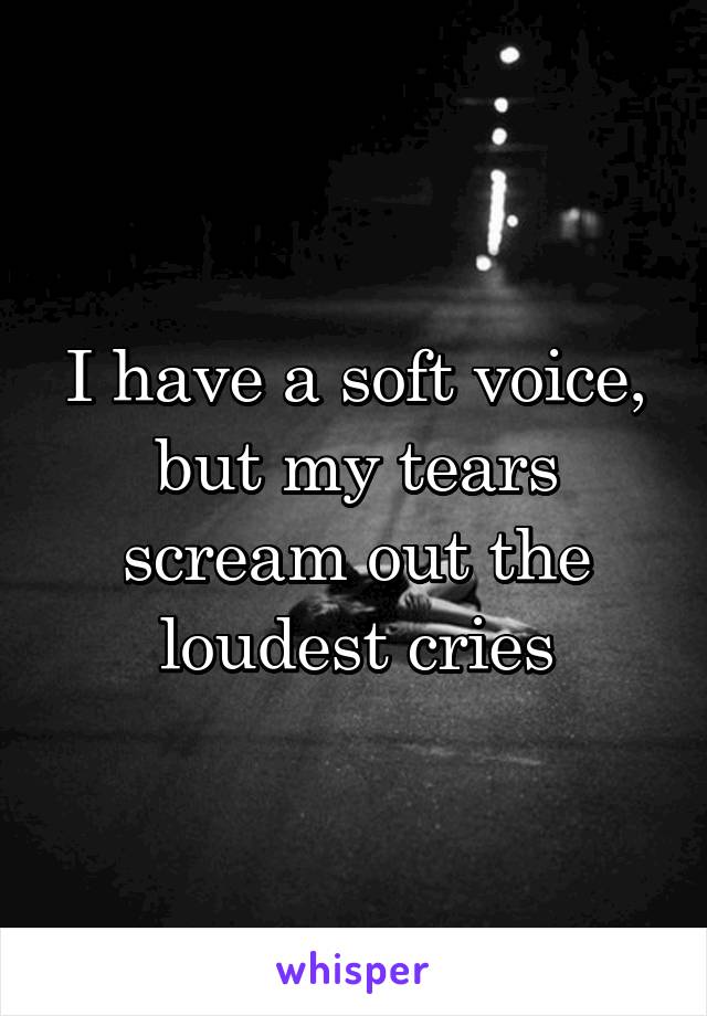 I have a soft voice, but my tears scream out the loudest cries