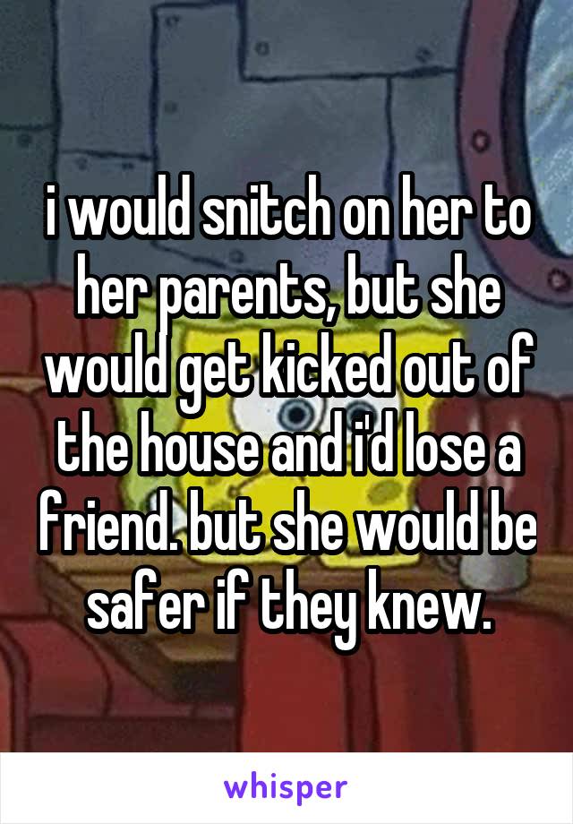 i would snitch on her to her parents, but she would get kicked out of the house and i'd lose a friend. but she would be safer if they knew.