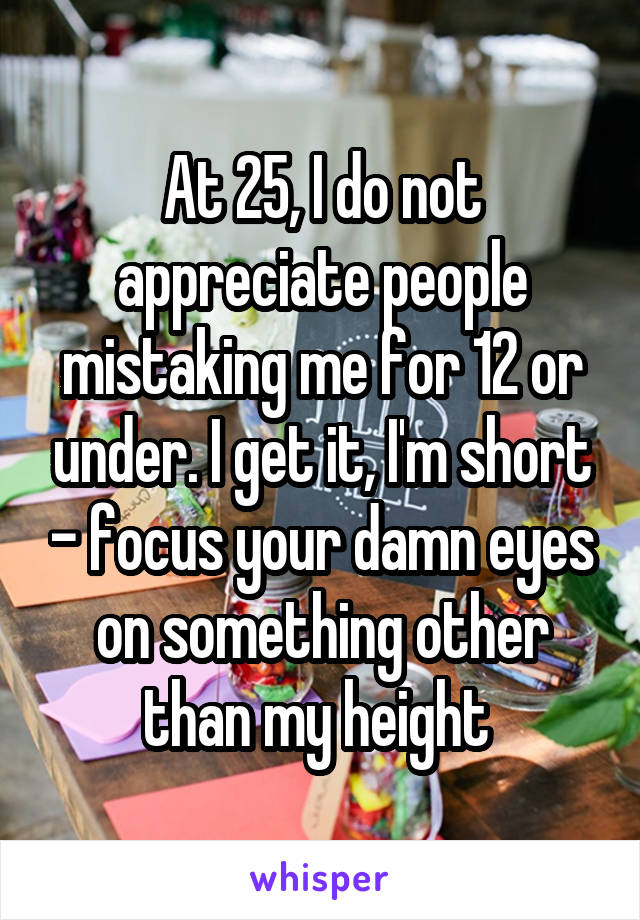 At 25, I do not appreciate people mistaking me for 12 or under. I get it, I'm short - focus your damn eyes on something other than my height 