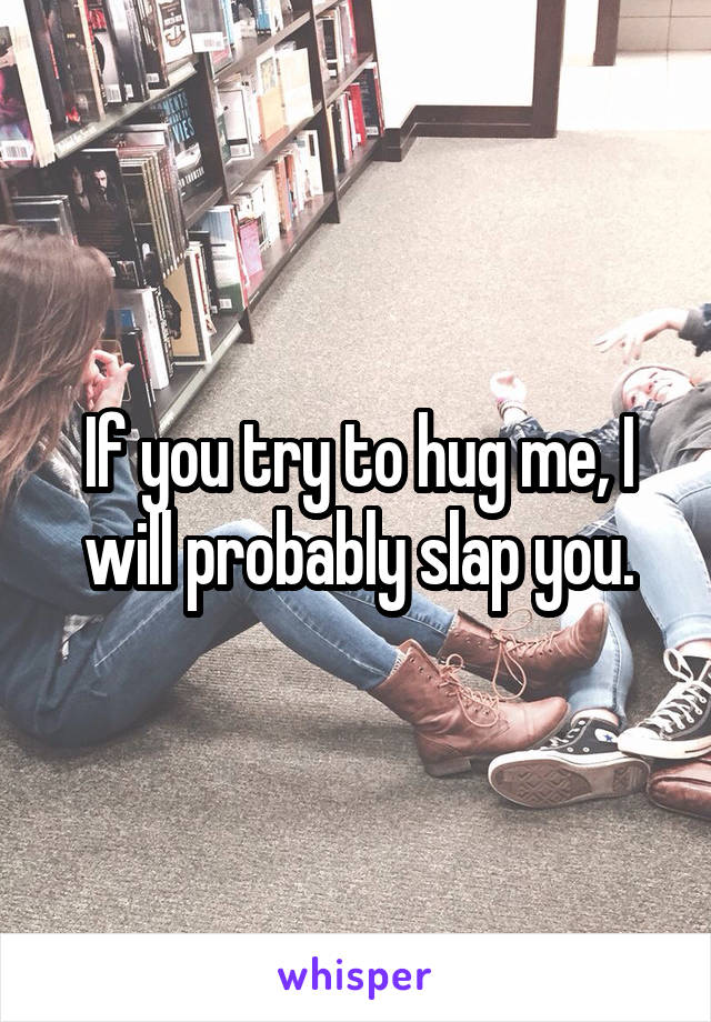 If you try to hug me, I will probably slap you.