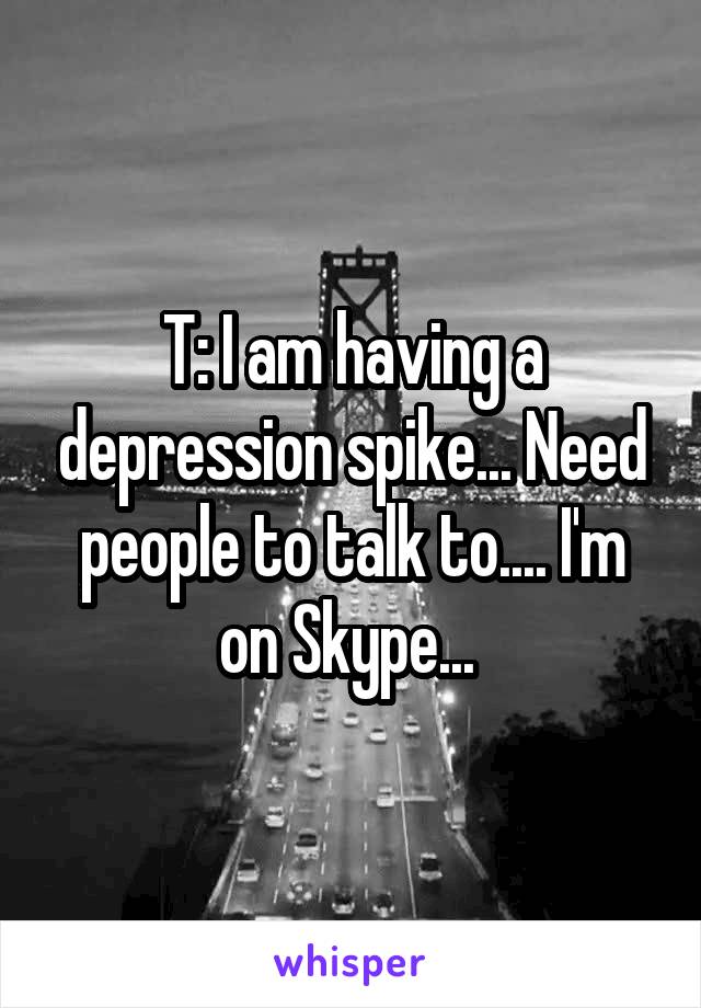 T: I am having a depression spike... Need people to talk to.... I'm on Skype... 