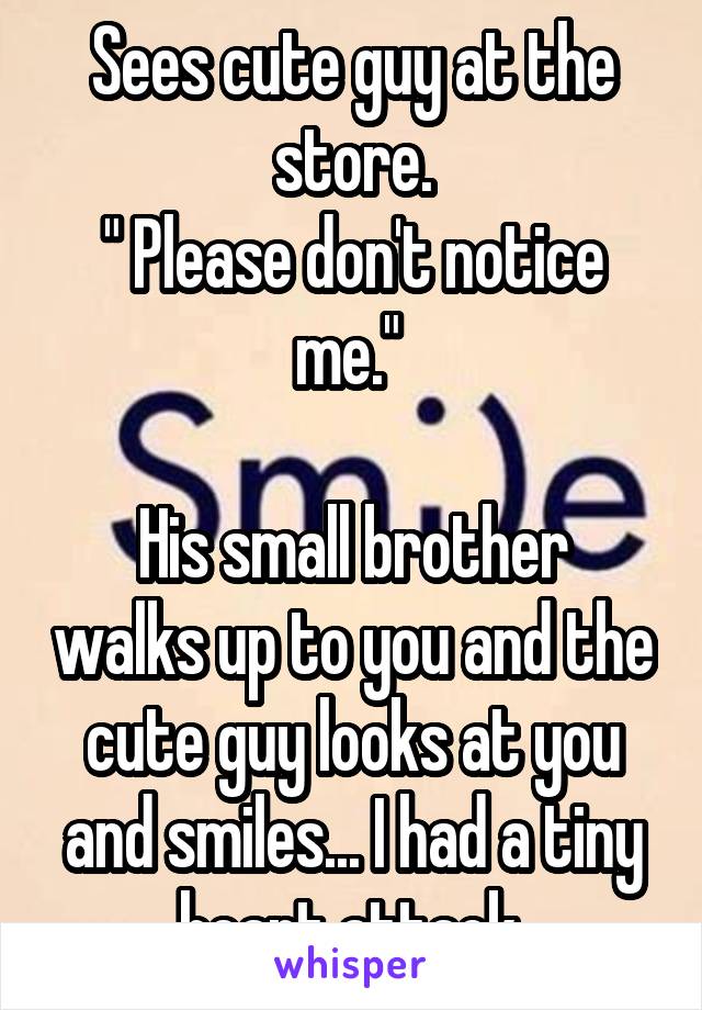 Sees cute guy at the store.
" Please don't notice me." 

His small brother walks up to you and the cute guy looks at you and smiles... I had a tiny heart attack.