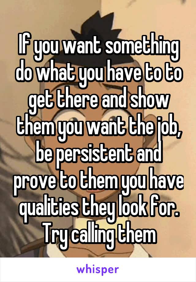 If you want something do what you have to to get there and show them you want the job, be persistent and prove to them you have qualities they look for. Try calling them