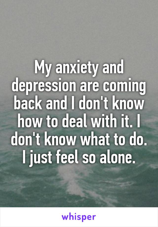 My anxiety and depression are coming back and I don't know how to deal with it. I don't know what to do. I just feel so alone.