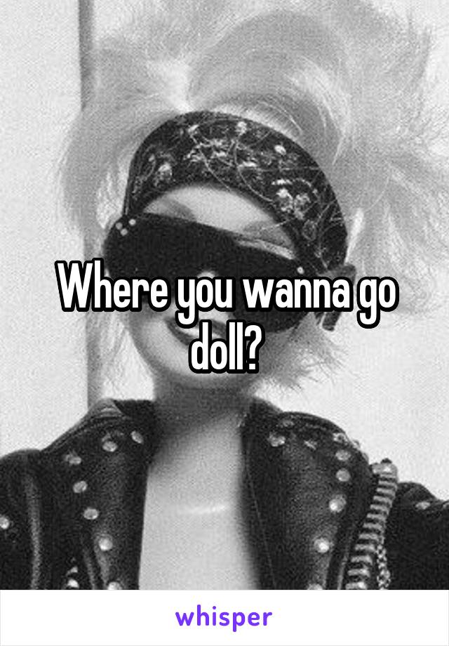 Where you wanna go doll?