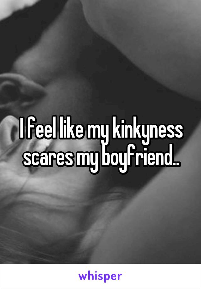 I feel like my kinkyness scares my boyfriend..