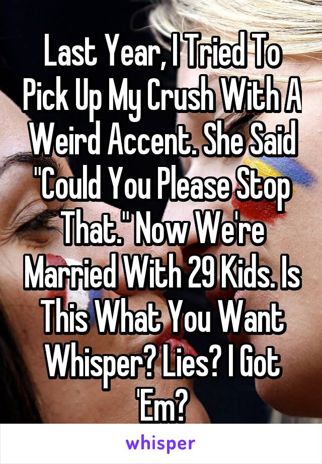 Last Year, I Tried To Pick Up My Crush With A Weird Accent. She Said "Could You Please Stop That." Now We're Married With 29 Kids. Is This What You Want Whisper? Lies? I Got 'Em😑